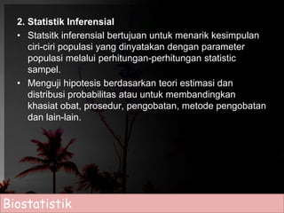 2. Statistik Inferensial 
• Statsitk inferensial bertujuan untuk menarik kesimpulan 
ciri-ciri populasi yang dinyatakan dengan parameter 
populasi melalui perhitungan-perhitungan statistic 
sampel. 
• Menguji hipotesis berdasarkan teori estimasi dan 
distribusi probabilitas atau untuk membandingkan 
khasiat obat, prosedur, pengobatan, metode pengobatan 
dan lain-lain. 
Biostatistik 
 