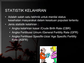 STATISTIK KELAHIRAN 
• Adalah salah satu tekhnik untuk menilai status 
kesehatan masyarakat dalam kesatuan populasi tertentu 
• Jenis statistik kelahiran : 
• Angka kelahiran kasar /Crude Birth Rate (CBR) 
• Angka Fertilisasi Umum /General Fertility Rate (GFR) 
• Angka Fertilisasi Spesifik-Usia/ Age Specific Fertility 
Rate (ASFR) 
 