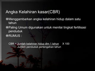 Angka Kelahiran kasar(CBR) 
Menggambarkan angka kelahiran hidup dalam satu 
tahun 
Paling Umum digunakan untuk menilai tingkat fertilisasi 
penduduk 
RUMUS : 
CBR = Jumlah kelahiran hidup dlm 1 tahun X 100 
Jumlah penduduk pertengahan tahun 
 