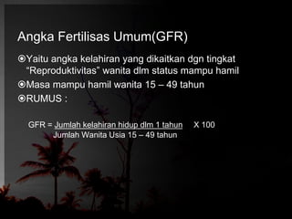 Angka Fertilisas Umum(GFR) 
Yaitu angka kelahiran yang dikaitkan dgn tingkat 
“Reproduktivitas” wanita dlm status mampu hamil 
Masa mampu hamil wanita 15 – 49 tahun 
RUMUS : 
GFR = Jumlah kelahiran hidup dlm 1 tahun X 100 
Jumlah Wanita Usia 15 – 49 tahun 
 