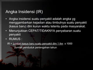 Angka Insidensi (IR) 
• Angka insidensi suatu penyakit adalah angka yg 
menggambarkan kejadian atau timbulnya suatu penyakit 
(kasus baru) dlm kurun waktu tetentu pada masyarakat. 
• Menunjukkan CEPAT/TIDAKNYA penyebaran suatu 
penyakit 
• RUMUS : 
IR = Jumlah kasus baru suatu penyakit dlm 1 thn x 1000 
Jumlah penduduk pertengahan tahun 
 