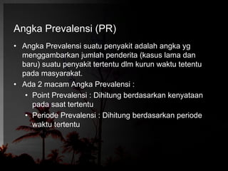 Angka Prevalensi (PR) 
• Angka Prevalensi suatu penyakit adalah angka yg 
menggambarkan jumlah penderita (kasus lama dan 
baru) suatu penyakit tertentu dlm kurun waktu tetentu 
pada masyarakat. 
• Ada 2 macam Angka Prevalensi : 
• Point Prevalensi : Dihitung berdasarkan kenyataan 
pada saat tertentu 
• Periode Prevalensi : Dihitung berdasarkan periode 
waktu tertentu 
 