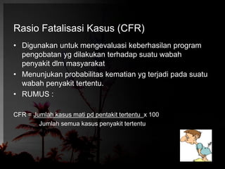 Rasio Fatalisasi Kasus (CFR) 
• Digunakan untuk mengevaluasi keberhasilan program 
pengobatan yg dilakukan terhadap suatu wabah 
penyakit dlm masyarakat 
• Menunjukan probabilitas kematian yg terjadi pada suatu 
wabah penyakit tertentu. 
• RUMUS : 
CFR = Jumlah kasus mati pd pentakit tertentu x 100 
Jumlah semua kasus penyakit tertentu 
 