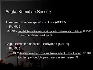 Angka Kematian Spesifik 
1. Angka Kematian spesifik - Umur (ASDR) 
• RUMUS : 
ASDR = Jumlah kematian menurut klp usia tertentu dlm 1 tahun X 1000 
Jumlah penduduk usia klpk t3 
Angka Kematian spesifik - Penyebab (CSDR) 
• RUMUS : 
CSDR = Jumlah kematian menurut kasus tertentu dlm 1 tahun X 1000 
Jumlah penduduk yang mengalami kasus t3 
 