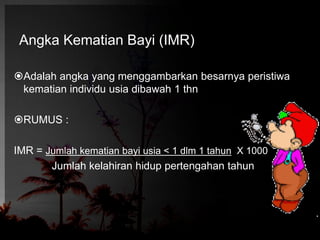 Angka Kematian Bayi (IMR) 
Adalah angka yang menggambarkan besarnya peristiwa 
kematian individu usia dibawah 1 thn 
RUMUS : 
IMR = Jumlah kematian bayi usia < 1 dlm 1 tahun X 1000 
Jumlah kelahiran hidup pertengahan tahun 
 