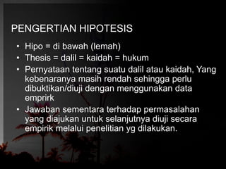 PENGERTIAN HIPOTESIS 
• Hipo = di bawah (lemah) 
• Thesis = dalil = kaidah = hukum 
• Pernyataan tentang suatu dalil atau kaidah, Yang 
kebenaranya masih rendah sehingga perlu 
dibuktikan/diuji dengan menggunakan data 
emprirk 
• Jawaban sementara terhadap permasalahan 
yang diajukan untuk selanjutnya diuji secara 
empirik melalui penelitian yg dilakukan. 
 