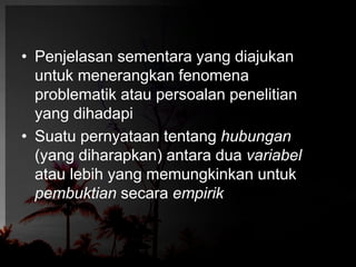 • Penjelasan sementara yang diajukan 
untuk menerangkan fenomena 
problematik atau persoalan penelitian 
yang dihadapi 
• Suatu pernyataan tentang hubungan 
(yang diharapkan) antara dua variabel 
atau lebih yang memungkinkan untuk 
pembuktian secara empirik 
 