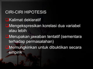CIRI-CIRI HIPOTESIS 
Kalimat deklaratif 
Mengekspresikan korelasi dua variabel 
atau lebih 
Merupakan jawaban tentatif (sementara 
terhadap permasalahan) 
Memungkinkan untuk dibuktikan secara 
empirik 
 