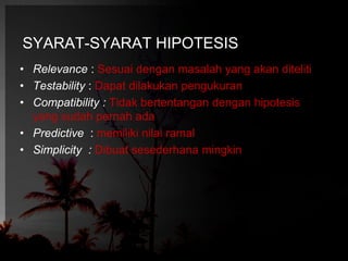 SYARAT-SYARAT HIPOTESIS 
• Relevance : Sesuai dengan masalah yang akan diteliti 
• Testability : Dapat dilakukan pengukuran 
• Compatibility : Tidak bertentangan dengan hipotesis 
yang sudah pernah ada 
• Predictive : memiliki nilai ramal 
• Simplicity : Dibuat sesederhana mingkin 
 