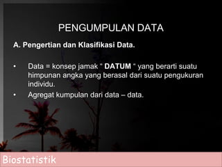 PENGUMPULAN DATA 
A. Pengertian dan Klasifikasi Data. 
• Data = konsep jamak “ DATUM “ yang berarti suatu 
himpunan angka yang berasal dari suatu pengukuran 
individu. 
• Agregat kumpulan dari data – data. 
Biostatistik 
 