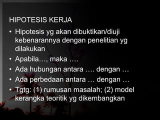 HIPOTESIS KERJA 
• Hipotesis yg akan dibuktikan/diuji 
kebenarannya dengan penelitian yg 
dilakukan 
• Apabila…, maka …. 
• Ada hubungan antara …. dengan … 
• Ada perbedaan antara … dengan … 
• Tgtg: (1) rumusan masalah; (2) model 
kerangka teoritik yg dikembangkan 
 