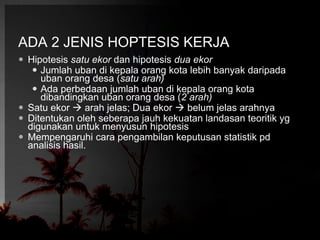 ADA 2 JENIS HOPTESIS KERJA 
 Hipotesis satu ekor dan hipotesis dua ekor 
 Jumlah uban di kepala orang kota lebih banyak daripada 
uban orang desa (satu arah) 
 Ada perbedaan jumlah uban di kepala orang kota 
dibandingkan uban orang desa (2 arah) 
 Satu ekor  arah jelas; Dua ekor  belum jelas arahnya 
 Ditentukan oleh seberapa jauh kekuatan landasan teoritik yg 
digunakan untuk menyusun hipotesis 
 Mempengaruhi cara pengambilan keputusan statistik pd 
analisis hasil. 
 