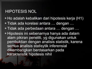 HIPOTESIS NOL 
 Ho adalah kebalikan dari hipotesis kerja (H1) 
 Tidak ada korelasi antara … dengan … 
 Tidak ada perbedaan antara … dengan … 
 Hipotesis ini sebenarnya hanya ada dalam 
alam pikiran peneliti, yg digunakan untuk 
pembuktian dengan analisis statistik, karena 
semua analisis statisytik inferensial 
dikembangkan berdasarkan pada 
karakteristik hipotesis nihil 
 