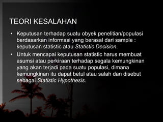 TEORI KESALAHAN 
• Keputusan terhadap suatu obyek penelitian/populasi 
berdasarkan informasi yang berasal dari sample : 
keputusan statistic atau Statistic Decision. 
• Untuk mencapai keputusan statistic harus membuat 
asumsi atau perkiraan terhadap segala kemungkinan 
yang akan terjadi pada suatu populasi, dimana 
kemungkinan itu dapat betul atau salah dan disebut 
sebagai Statistic Hypothesis. 
 