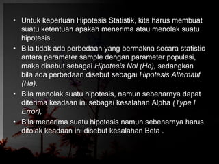 • Untuk keperluan Hipotesis Statistik, kita harus membuat 
suatu ketentuan apakah menerima atau menolak suatu 
hipotesis. 
• Bila tidak ada perbedaan yang bermakna secara statistic 
antara parameter sample dengan parameter populasi, 
maka disebut sebagai Hipotesis Nol (Ho), sedangkan 
bila ada perbedaan disebut sebagai Hipotesis Alternatif 
(Ha). 
• Bila menolak suatu hipotesis, namun sebenarnya dapat 
diterima keadaan ini sebagai kesalahan Alpha (Type I 
Error), 
• Bila menerima suatu hipotesis namun sebenarnya harus 
ditolak keadaan ini disebut kesalahan Beta . 
 