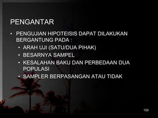 PENGANTAR 
• PENGUJIAN HIPOTEISIS DAPAT DILAKUKAN 
BERGANTUNG PADA : 
• ARAH UJI (SATU/DUA PIHAK) 
• BESARNYA SAMPEL 
• KESALAHAN BAKU DAN PERBEDAAN DUA 
POPULASI 
• SAMPLER BERPASANGAN ATAU TIDAK 
159 
 