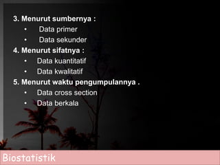 3. Menurut sumbernya : 
• Data primer 
• Data sekunder 
4. Menurut sifatnya : 
• Data kuantitatif 
• Data kwalitatif 
5. Menurut waktu pengumpulannya . 
• Data cross section 
• Data berkala 
Biostatistik 
 