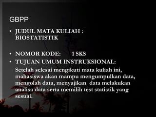 GBPP 
• JUDUL MATA KULIAH : 
BIOSTATISTIK 
• NOMOR KODE: 1 SKS 
• TUJUAN UMUM INSTRUKSIONAL: 
Setelah selesai mengikuti mata kuliah ini, 
mahasiswa akan mampu mengumpulkan data, 
mengolah data, menyajikan data melakukan 
analisa data serta memilih test statistik yang 
sesuai. 
 