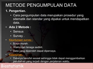 METODE PENGUMPULAN DATA 
1. Pengertian. 
• Cara pengumpulan data merupakan prosedur yang 
sitematik dan standar yang dipakai untuk mendapatkan 
data. 
• Ada 2 Metode : 
• Sensus 
• Survey . 
• Keuntungan survey : 
• Biaya murah. 
• Waktu dan tenaga sedikit. 
• Data yang diperoleh dapat dipercaya. 
• Kelemahan. 
• Datanya bersifat sesaat sehingga tidak dapat menggambarkan 
perubahan yang terjadi dengan perjalanan waktu. 
Biostatistik 
 