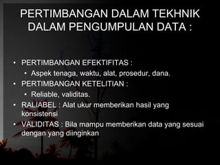 PERTIMBANGAN DALAM TEKHNIK 
DALAM PENGUMPULAN DATA : 
• PERTIMBANGAN EFEKTIFITAS : 
• Aspek tenaga, waktu, alat, prosedur, dana. 
• PERTIMBANGAN KETELITIAN : 
• Reliable, validitas. 
• RALIABEL : Alat ukur memberikan hasil yang 
konsistensi 
• VALIDITAS : Bila mampu memberikan data yang sesuai 
dengan yang diinginkan 
 