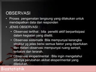 OBSERVASI 
• Proses pengamatan langsung yang dilakukan untuk 
mendapatkan data dari responden 
• JENIS OBSERVASI : 
• Observasi terlihat : bila peneliti aktif berpartisipasi 
dalam kegiatan yang diteliti. 
• Observasi sistematik :Bila mempunyai kerangka 
struktur yg jelas berisi semua faktor yang diperlukan 
dan materi observasi mempunyai ruang sempit, 
terbatas dan terarah. 
• Observasi eksperimental : Bila ingin mengetahui 
adanya perubahan akibat eksperimental yang 
dilakukan. 
Biostatistik 
 