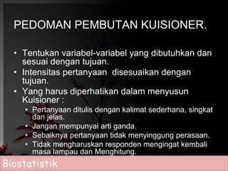 PEDOMAN PEMBUTAN KUISIONER. 
• Tentukan variabel-variabel yang dibutuhkan dan 
sesuai dengan tujuan. 
• Intensitas pertanyaan disesuaikan dengan 
tujuan. 
• Yang harus diperhatikan dalam menyusun 
Kuisioner : 
• Pertanyaan ditulis dengan kalimat sederhana, singkat 
dan jelas. 
• Jangan mempunyai arti ganda. 
• Sebaiknya pertanyaan tidak menyinggung perasaan. 
• Tidak mengharuskan responden mengingat kembali 
masa lampau dan Menghitung. 
Biostatistik 
 