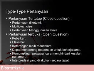 Type-Type Pertanyaan 
 Pertanyaan Tertutup (Close question) : 
 Pertanyaan dikotomi. 
 Multiplechoise 
 Pertanyaan Menggunakan skala 
 Pertanyaan terbuka (Open Question) 
 Kebaikan: 
 Fleksibel. 
 Keterangan lebih mendalam. 
 Dapat mendorong responden untuk bekerjasama. 
 Kemungkinan pewawancara menghindari kesalah 
pahaman. 
 Interpredasi yang dilakukan secara tepat. 
Biostatistik 
 