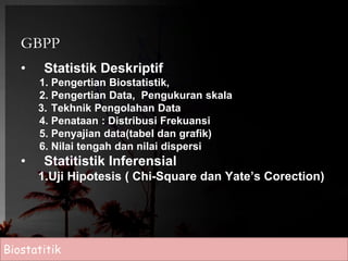 GBPP 
• Statistik Deskriptif 
1. Pengertian Biostatistik, 
2. Pengertian Data, Pengukuran skala 
3. Tekhnik Pengolahan Data 
4. Penataan : Distribusi Frekuansi 
5. Penyajian data(tabel dan grafik) 
6. Nilai tengah dan nilai dispersi 
• Statitistik Inferensial 
1.Uji Hipotesis ( Chi-Square dan Yate’s Corection) 
Biostatitik 
 