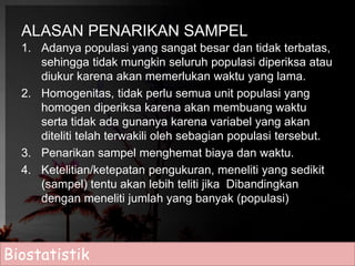 ALASAN PENARIKAN SAMPEL 
1. Adanya populasi yang sangat besar dan tidak terbatas, 
sehingga tidak mungkin seluruh populasi diperiksa atau 
diukur karena akan memerlukan waktu yang lama. 
2. Homogenitas, tidak perlu semua unit populasi yang 
homogen diperiksa karena akan membuang waktu 
serta tidak ada gunanya karena variabel yang akan 
diteliti telah terwakili oleh sebagian populasi tersebut. 
3. Penarikan sampel menghemat biaya dan waktu. 
4. Ketelitian/ketepatan pengukuran, meneliti yang sedikit 
(sampel) tentu akan lebih teliti jika Dibandingkan 
dengan meneliti jumlah yang banyak (populasi) 
Biostatistik 
 