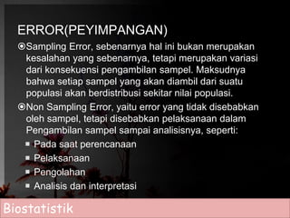 ERROR(PEYIMPANGAN) 
Sampling Error, sebenarnya hal ini bukan merupakan 
kesalahan yang sebenarnya, tetapi merupakan variasi 
dari konsekuensi pengambilan sampel. Maksudnya 
bahwa setiap sampel yang akan diambil dari suatu 
populasi akan berdistribusi sekitar nilai populasi. 
Non Sampling Error, yaitu error yang tidak disebabkan 
oleh sampel, tetapi disebabkan pelaksanaan dalam 
Pengambilan sampel sampai analisisnya, seperti: 
 Pada saat perencanaan 
 Pelaksanaan 
 Pengolahan 
 Analisis dan interpretasi 
Biostatistik 
 