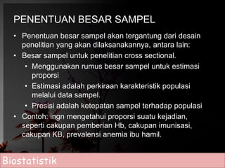 PENENTUAN BESAR SAMPEL 
• Penentuan besar sampel akan tergantung dari desain 
penelitian yang akan dilaksanakannya, antara lain: 
• Besar sampel untuk penelitian cross sectional. 
• Menggunakan rumus besar sampel untuk estimasi 
proporsi 
• Estimasi adalah perkiraan karakteristik populasi 
melalui data sampel. 
• Presisi adalah ketepatan sampel terhadap populasi 
• Contoh: ingn mengetahui proporsi suatu kejadian, 
seperti cakupan pemberian Hb, cakupan imunisasi, 
cakupan KB, prevalensi anemia ibu hamil. 
Biostatistik 
 