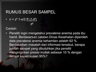 RUMUS BESAR SAMPEL 
• n = z² 1-α/2 P (1-P) 
d² 
Contoh: 
• Peneliti ingin mengetahui prevalensi anemia pada ibu 
hamil. Berdasarkan catatan Dinas Kesehatan diperoleh 
data prevalensi anemia kehamilan adalah 62 %. 
Berdasarkan masalah dan informasi tersebut, berapa 
jumlah sampel yang dibutuhkan jika peneliti 
menginginkan presisi mutlak sebesar 10 % dengan 
derajat kepercayaan 95%? 
 