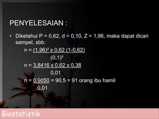 PENYELESAIAN : 
• Diketahui P = 0,62, d = 0,10, Z = 1,96, maka dapat dicari 
sampel, sbb: 
n = (1,96)² x 0,62 (1-0,62) 
(0,1)² 
n = 3,8416 x 0,62 x 0,38 
0,01 
n = 0,9050 = 90,5 = 91 orang ibu hamil 
0,01 
Biostatistik 
 