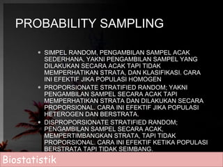 PROBABILITY SAMPLING 
 SIMPEL RANDOM, PENGAMBILAN SAMPEL ACAK 
SEDERHANA, YAKNI PENGAMBILAN SAMPEL YANG 
DILAKUKAN SECARA ACAK TAPI TIDAK 
MEMPERHATIKAN STRATA, DAN KLASIFIKASI. CARA 
INI EFEKTIF JIKA POPULASI HOMOGEN 
 PROPORSIONATE STRATIFIED RANDOM; YAKNI 
PENGAMBILAN SAMPEL SECARA ACAK TAPI 
MEMPERHATIKAN STRATA DAN DILAKUKAN SECARA 
PROPORSIONAL. CARA INI EFEKTIF JIKA POPULASI 
HETEROGEN DAN BERSTRATA. 
 DISPROPORSIONATE STRATIFIED RANDOM; 
PENGAMBILAN SAMPEL SECARA ACAK, 
MEMPERTIMBANGKAN STRATA, TAPI TIDAK 
PROPORSIONAL. CARA INI EFEKTIF KETIKA POPULASI 
BERSTRATA TAPI TIDAK SEIMBANG. 
Biostatistik 
 