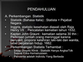 PENDAHULUAN 
A. Perkembangan Statistik 
• Statistik (Bahasa Italia) : Statista = Pejabat 
Negara. 
• Inggris, statistic kesehatan diawali oleh Raja 
Henry VII : Pencatatan kematian tahun 1532. 
• Kapten John Graunt : kematian selama 30 thn : 
Perkiraan jumlah orang meninggal karena 
penyakit, proporsi kelahiran laki-laki dan wanita, 
tabel perjalanan hidup. 1662. 
• Perkembangan Statistis Terhambat : 
• Sikap Skeptis Klinik : Statistik Hanya Angka/Tdk 
Sesuai Etika Kemanusiaan. 
• Penderita adalah Individu Yang Berbeda 
 