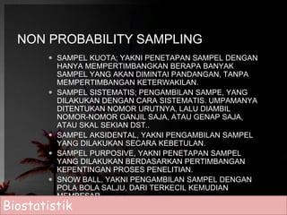 NON PROBABILITY SAMPLING 
 SAMPEL KUOTA; YAKNI PENETAPAN SAMPEL DENGAN 
HANYA MEMPERTIMBANGKAN BERAPA BANYAK 
SAMPEL YANG AKAN DIMINTAI PANDANGAN, TANPA 
MEMPERTIMBANGAN KETERWAKILAN. 
 SAMPEL SISTEMATIS; PENGAMBILAN SAMPE, YANG 
DILAKUKAN DENGAN CARA SISTEMATIS. UMPAMANYA 
DITENTUKAN NOMOR URUTNYA, LALU DIAMBIL 
NOMOR-NOMOR GANJIL SAJA, ATAU GENAP SAJA, 
ATAU SKAL SEKIAN DST.. 
 SAMPEL AKSIDENTAL, YAKNI PENGAMBILAN SAMPEL 
YANG DILAKUKAN SECARA KEBETULAN. 
 SAMPEL PURPOSIVE, YAKNI PENETAPAN SAMPEL 
YANG DILAKUKAN BERDASARKAN PERTIMBANGAN 
KEPENTINGAN PROSES PENELITIAN. 
 SNOW BALL, YAKNI PENGAMBILAN SAMPEL DENGAN 
POLA BOLA SALJU, DARI TERKECIL KEMUDIAN 
MEMBESAR. 
Biostatistik 
 