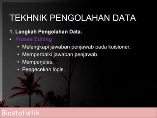 TEKHNIK PENGOLAHAN DATA 
1. Langkah Pengolahan Data. 
• Proses Editing 
• Melengkapi jawaban penjawab pada kuisioner. 
• Memperbaiki jawaban penjawab. 
• Memperjelas. 
• Pengecekan logis. 
Biostatistik 
 
