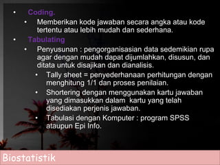 • Coding. 
• Memberikan kode jawaban secara angka atau kode 
tertentu atau lebih mudah dan sederhana. 
• Tabulating 
• Penyusunan : pengorganisasian data sedemikian rupa 
agar dengan mudah dapat dijumlahkan, disusun, dan 
ditata untuk disajikan dan dianalisis. 
• Tally sheet = penyederhanaan perhitungan dengan 
menghitung 1/1 dan proses penilaian. 
• Shortering dengan menggunakan kartu jawaban 
yang dimasukkan dalam kartu yang telah 
disediakan perjenis jawaban. 
• Tabulasi dengan Komputer : program SPSS 
ataupun Epi Info. 
Biostatistik 
 