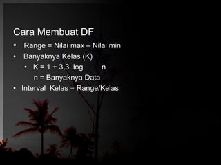 Cara Membuat DF 
• Range = Nilai max – Nilai min 
• Banyaknya Kelas (K) 
• K = 1 + 3,3 log n 
n = Banyaknya Data 
• Interval Kelas = Range/Kelas 
 
