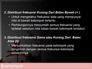 2. Distribusi frekuensi Kurang Dari Batas Bawah (< ) 
• Untuk mengetahui frekuensi data yang mempunyai 
nilai di bawah kelompok tertentu. 
• Perhitungannya menjumlah semua frekuensi yang 
terletak sebelum nilai batas bawah kelompok tersebut. 
3. Distribusi frekuensi Sama atau Kurang Dari Batas 
Atas (≤) 
• Menjumlahkan frekuensi pada kelompok yang 
diinginkan dengan semua frekunesi kelompok 
sebelumnya. 
Biostatistik 
 