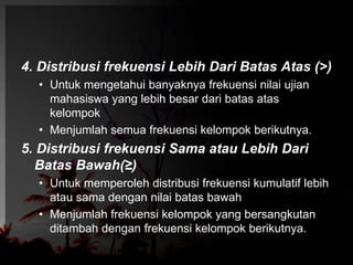 4. Distribusi frekuensi Lebih Dari Batas Atas (>) 
• Untuk mengetahui banyaknya frekuensi nilai ujian 
mahasiswa yang lebih besar dari batas atas 
kelompok 
• Menjumlah semua frekuensi kelompok berikutnya. 
5. Distribusi frekuensi Sama atau Lebih Dari 
Batas Bawah(≥) 
• Untuk memperoleh distribusi frekuensi kumulatif lebih 
atau sama dengan nilai batas bawah 
• Menjumlah frekuensi kelompok yang bersangkutan 
ditambah dengan frekuensi kelompok berikutnya. 
 