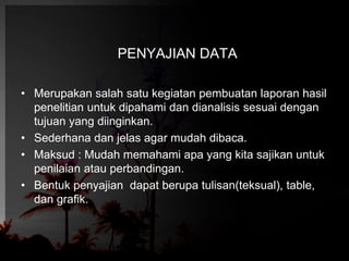 PENYAJIAN DATA 
• Merupakan salah satu kegiatan pembuatan laporan hasil 
penelitian untuk dipahami dan dianalisis sesuai dengan 
tujuan yang diinginkan. 
• Sederhana dan jelas agar mudah dibaca. 
• Maksud : Mudah memahami apa yang kita sajikan untuk 
penilaian atau perbandingan. 
• Bentuk penyajian dapat berupa tulisan(teksual), table, 
dan grafik. 
 