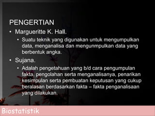 PENGERTIAN 
• Margueritte K. Hall. 
• Suatu teknik yang digunakan untuk mengumpulkan 
data, menganalisa dan mengunmpulkan data yang 
berbentuk angka. 
• Sujana. 
• Adalah pengetahuan yang b/d cara pengumpulan 
fakta, pengolahan serta menganalisanya, penarikan 
kesimpulan serta pembuatan keputusan yang cukup 
beralasan berdasarkan fakta – fakta penganalisaan 
yang dilakukan. 
Biostatistik 
 