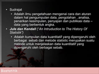 • Sudrajat 
• Adalah ilmu pengetahuan mengenai cara dan aturan 
dalam hal pengumpulan data, pengolahan , analisa, 
penarikan kesimpulan, penyajian dan publikasi data – 
data yang berbentuk angka. 
• Jule dan Kendall (“An Intruduction to The History Of 
Statistik”) 
• Adalah kumpulan data kuantitatif yang dipengaruhi oleh 
berbagai sebab dan metode statistic merupakan suatu 
metode untuk menjelaskan data kuantitatif yang 
dipengaruhi oleh berbagai sebab. 
Biostatitik 
 