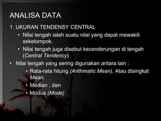 ANALISA DATA 
1. UKURAN TENDENSY CENTRAL 
• Nilai tengah ialah suatu nilai yang dapat mewakili 
sekelompok. 
• Nilai tengah juga disebut kecenderungan di tengah 
(Central Tendency) 
• Nilai tengah yang sering digunakan antara lain : 
• Rata-rata hitung (Arithmatic Mean). Atau disingkat 
Mean. 
• Median , dan 
• Modus (Mode) 
 