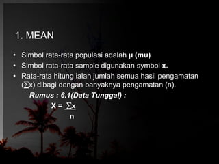 1. MEAN 
• Simbol rata-rata populasi adalah μ (mu) 
• Simbol rata-rata sample digunakan symbol x. 
• Rata-rata hitung ialah jumlah semua hasil pengamatan 
(x) dibagi dengan banyaknya pengamatan (n). 
Rumus : 6.1(Data Tunggal) : 
X = x 
n 
 