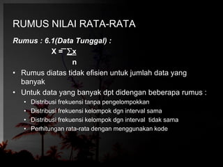 RUMUS NILAI RATA-RATA 
Rumus : 6.1(Data Tunggal) : 
X = x 
n 
• Rumus diatas tidak efisien untuk jumlah data yang 
banyak 
• Untuk data yang banyak dpt didengan beberapa rumus : 
• Distribusi frekuensi tanpa pengelompokkan 
• Distribusi frekuensi kelompok dgn interval sama 
• Distribusi frekuensi kelompok dgn interval tidak sama 
• Perhitungan rata-rata dengan menggunakan kode 
 