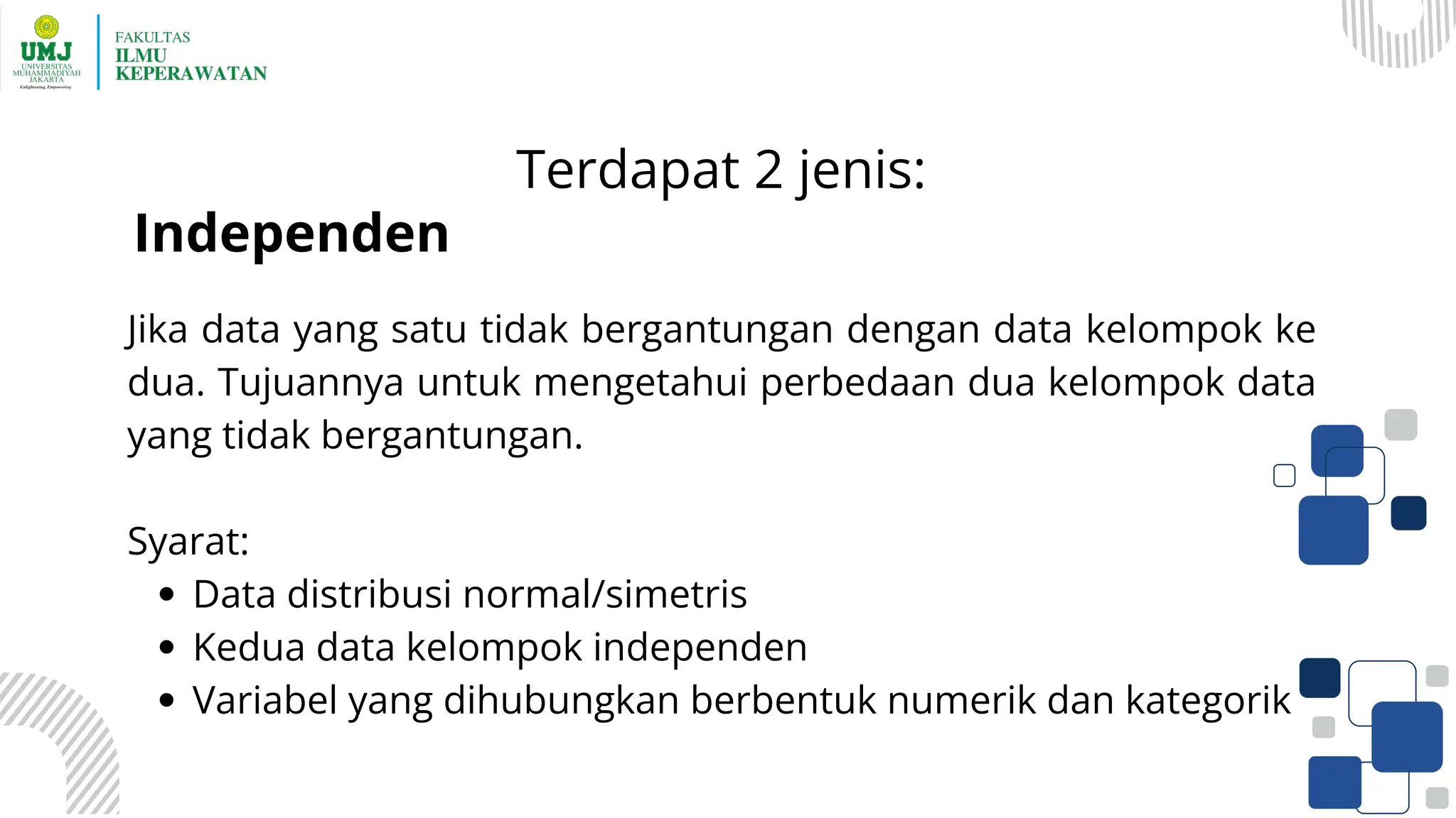 Terdapat 2 jenis:
Jika data yang satu tidak bergantungan dengan data kelompok ke
dua. Tujuannya untuk mengetahui perbedaan dua kelompok data
yang tidak bergantungan.
Syarat:
Data distribusi normal/simetris
Kedua data kelompok independen
Variabel yang dihubungkan berbentuk numerik dan kategorik
Independen
 