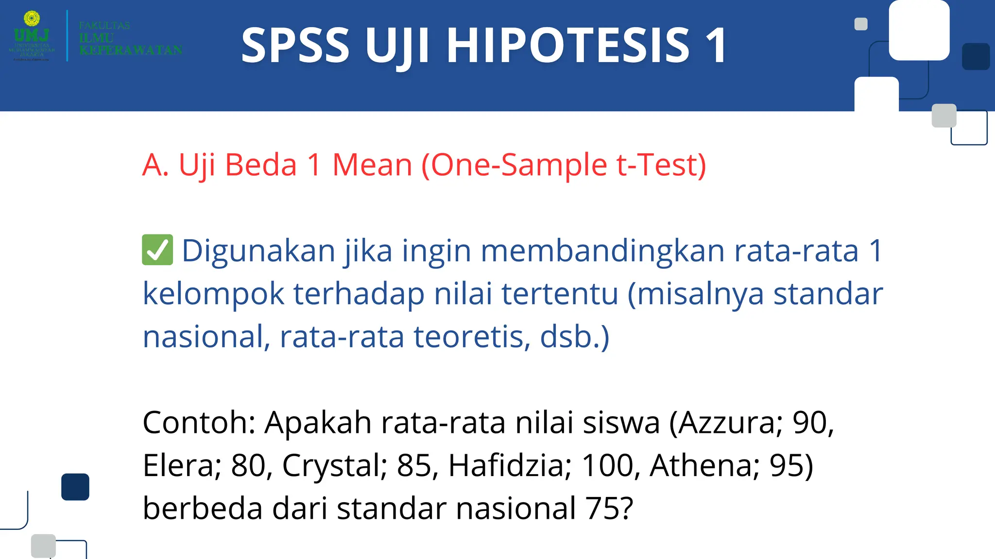 A. Uji Beda 1 Mean (One-Sample t-Test)
✅Digunakan jika ingin membandingkan rata-rata 1
kelompok terhadap nilai tertentu (misalnya standar
nasional, rata-rata teoretis, dsb.)
Contoh: Apakah rata-rata nilai siswa (Azzura; 90,
Elera; 80, Crystal; 85, Hafidzia; 100, Athena; 95)
berbeda dari standar nasional 75?
 