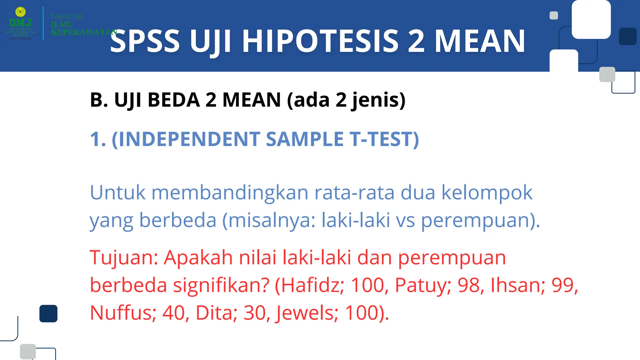 B. UJI BEDA 2 MEAN (ada 2 jenis)
1. (INDEPENDENT SAMPLE T-TEST)
Untuk membandingkan rata-rata dua kelompok
yang berbeda (misalnya: laki-laki vs perempuan).
Tujuan: Apakah nilai laki-laki dan perempuan
berbeda signifikan? (Hafidz; 100, Patuy; 98, Ihsan; 99,
Nuffus; 40, Dita; 30, Jewels; 100).
 
